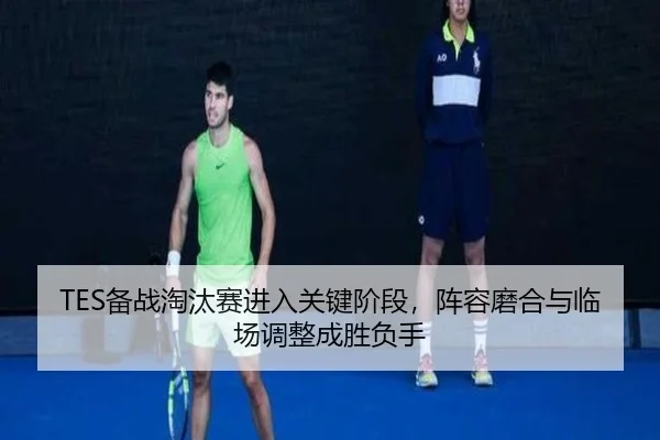 TES备战淘汰赛进入关键阶段，阵容磨合与临场调整成胜负手
